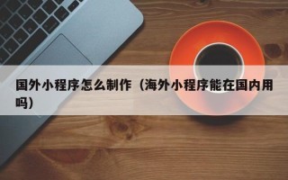 商洛国外小程序怎么制作（海外小程序能在国内用吗）