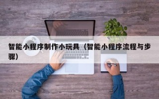 商洛智能小程序制作小玩具（智能小程序流程与步骤）