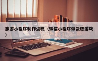 商洛旅游小程序制作蛋糕（微信小程序做蛋糕游戏）